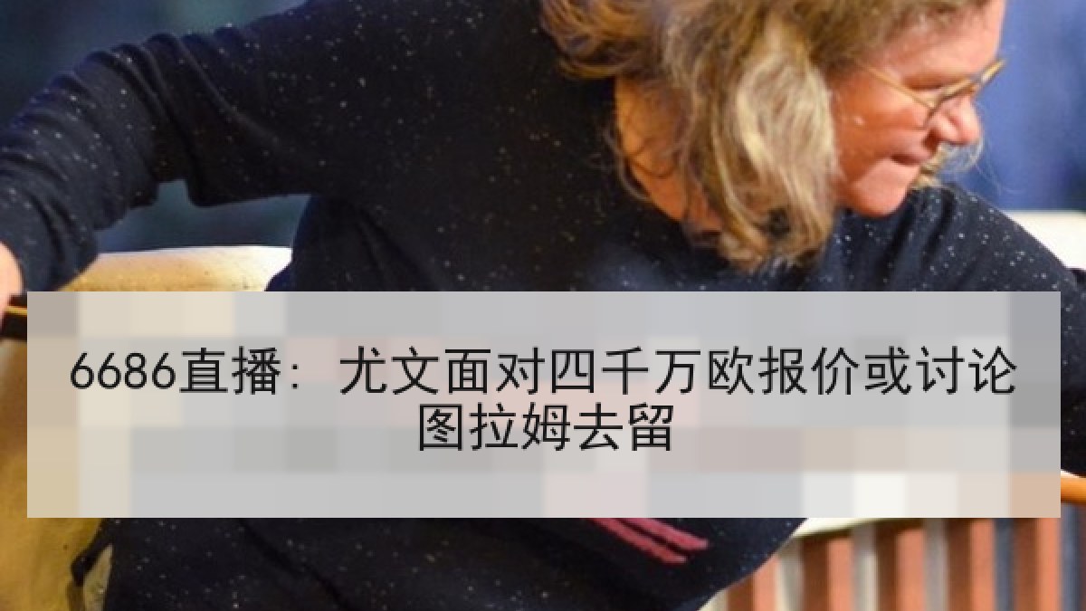 6686直播: 尤文面对四千万欧报价或讨论图拉姆去留