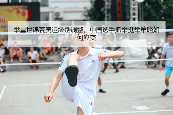 举重世锦赛奥运级别调整，中国选手抓举挺举策略如何应变