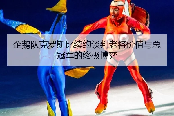 企鹅队克罗斯比续约谈判老将价值与总冠军的终极博弈