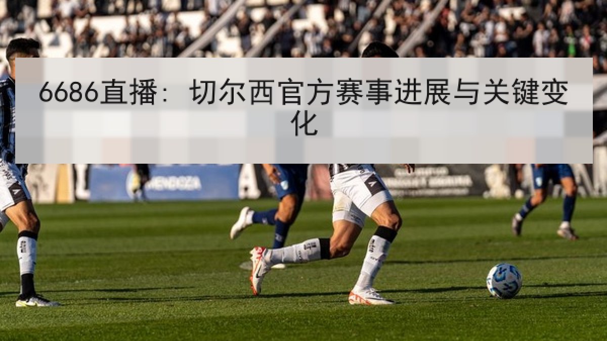 6686直播: 切尔西官方赛事进展与关键变化